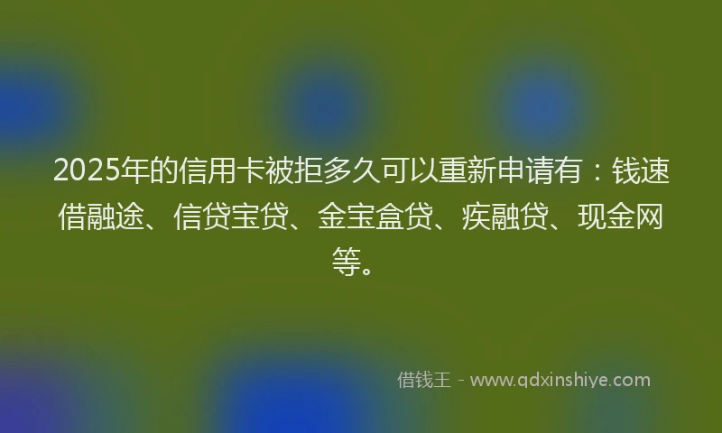 2025年的信用卡被拒多久可以重新申请有：钱速借融途、信贷宝贷、金宝盒贷、疾融贷、现金网等。