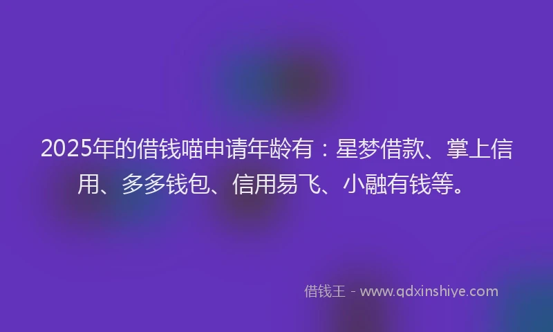2025年的借钱喵申请年龄有：星梦借款、掌上信用、多多钱包、信用易飞、小融有钱等。