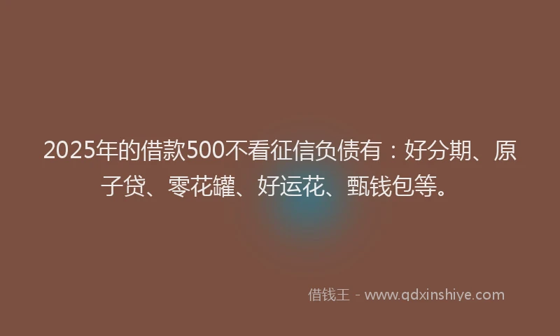 2025年的借款500不看征信负债有：好分期、原子贷、零花罐、好运花、甄钱包等。