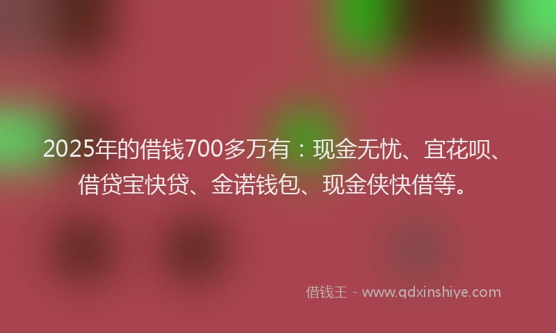 2025年的借钱700多万有：现金无忧、宜花呗、借贷宝快贷、金诺钱包、现金侠快借等。
