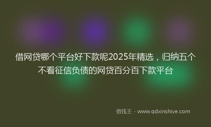 借网贷哪个平台好下款呢2025年精选，归纳五个不看征信负债的网贷百分百下款平台