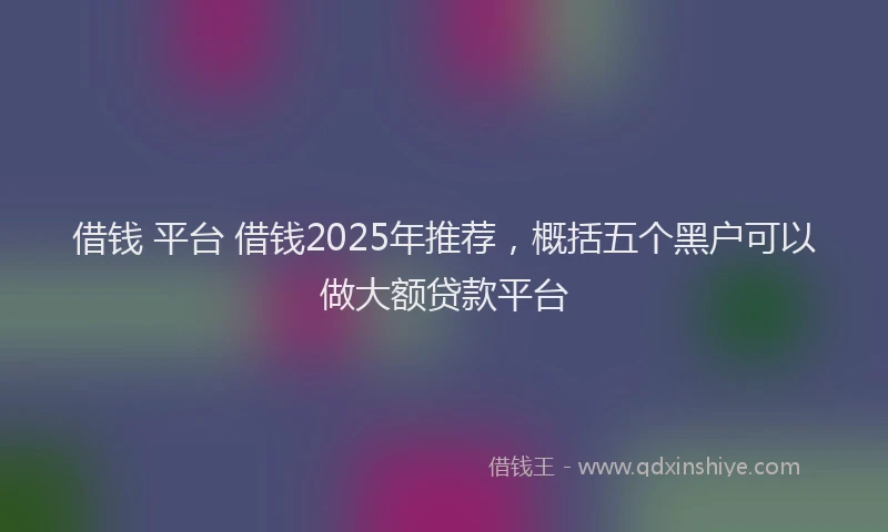 借钱 平台 借钱2025年推荐,概括五个黑户可以做大额贷款平台