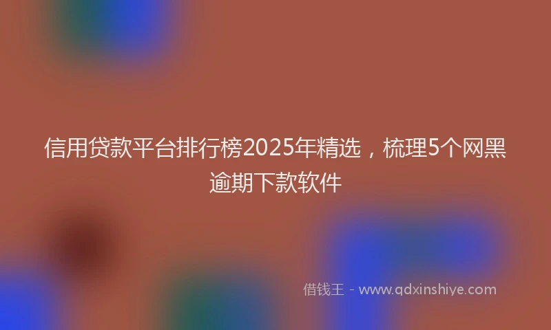 信用贷款平台排行榜2025年精选，梳理5个网黑逾期下款软件