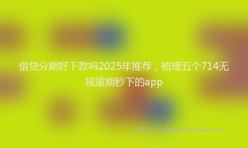 借贷分期好下款吗2025年推荐,梳理五个714无视逾期秒下的app