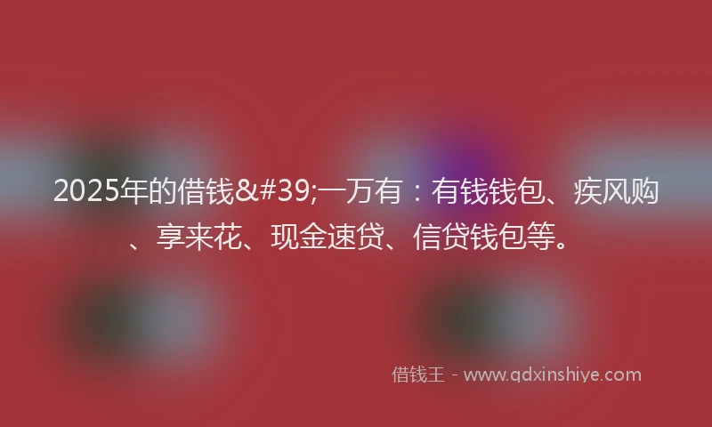 2025年的借钱'一万有：有钱钱包、疾风购、享来花、现金速贷、信贷钱包等。
