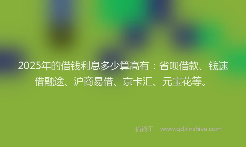 2025年的借钱利息多少算高有：省呗借款、钱速借融途、沪商易借、京卡汇、元宝花等。