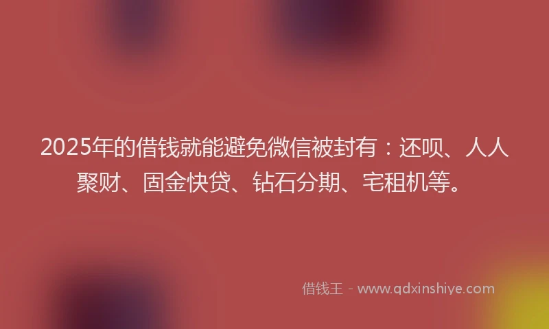 2025年的借钱就能避免微信被封有：还呗、人人聚财、固金快贷、钻石分期、宅租机等。