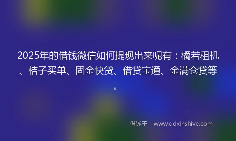 2025年的借钱微信如何提现出来呢有：橘若租机、桔子买单、固金快贷、借贷宝通、金满仓贷等。