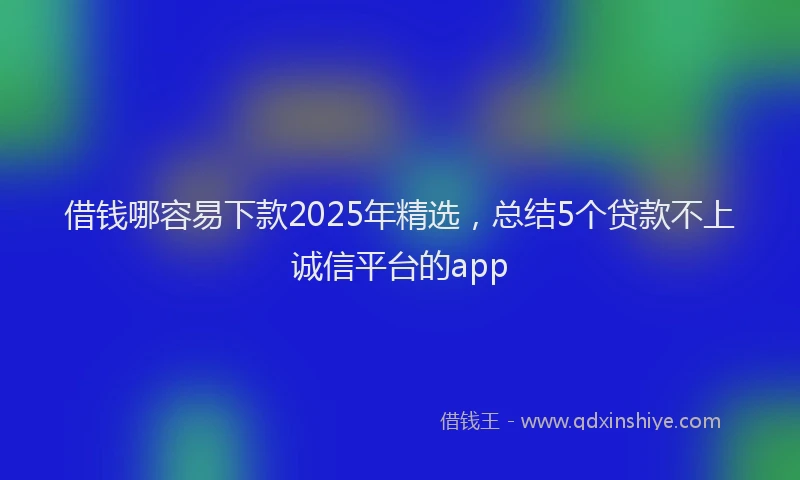 借钱哪容易下款2025年精选，总结5个贷款不上诚信平台的app