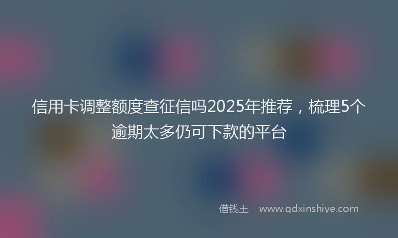 信用卡调整额度查征信吗2025年推荐，梳理5个逾期太多仍可下款的平台