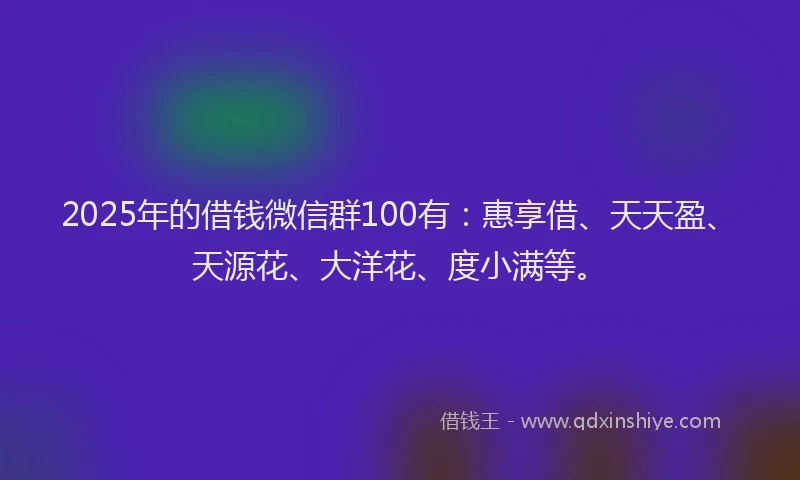2025年的借钱微信群100有：惠享借、天天盈、天源花、大洋花、度小满等。