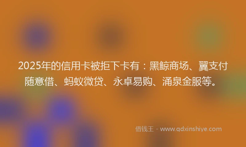 2025年的信用卡被拒下卡有：黑鲸商场、翼支付随意借、蚂蚁微贷、永卓易购、涌泉金服等。