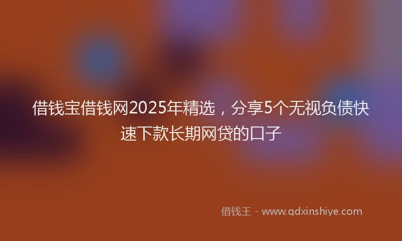借钱宝借钱网2025年精选，分享5个无视负债快速下款长期网贷的口子