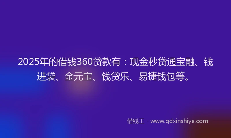 2025年的借钱360贷款有：现金秒贷通宝融、钱进袋、金元宝、钱贷乐、易捷钱包等。