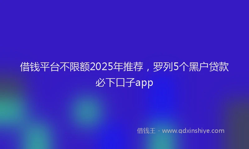 借钱平台不限额2025年推荐，罗列5个黑户贷款必下口子app