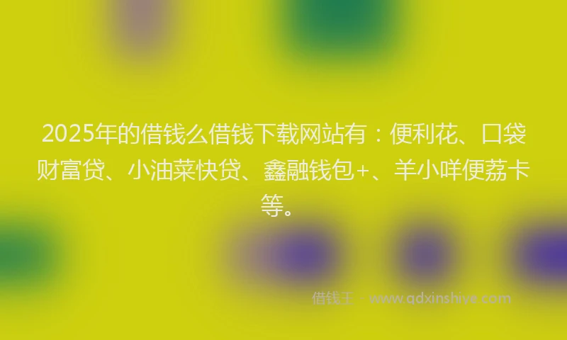 2025年的借钱么借钱下载网站有：便利花、口袋财富贷、小油菜快贷、鑫融钱包+、羊小咩便荔卡等。