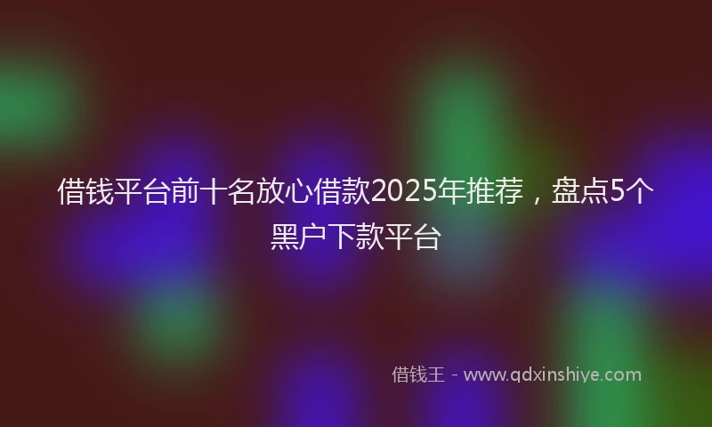 借钱平台前十名放心借款2025年推荐，盘点5个黑户下款平台