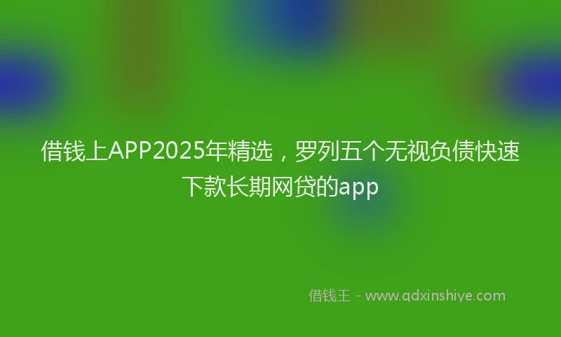 借钱上APP2025年精选，罗列五个无视负债快速下款长期网贷的app