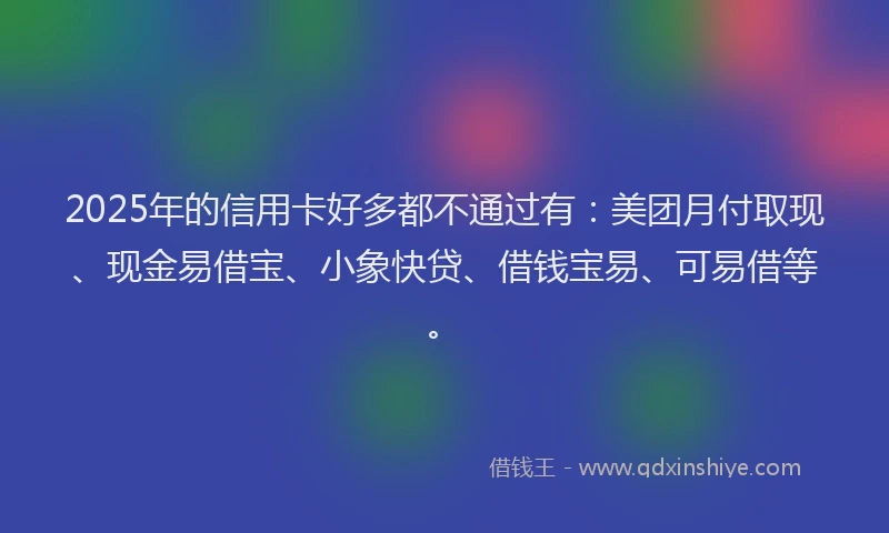 2025年的信用卡好多都不通过有：美团月付取现、现金易借宝、小象快贷、借钱宝易、可易借等。