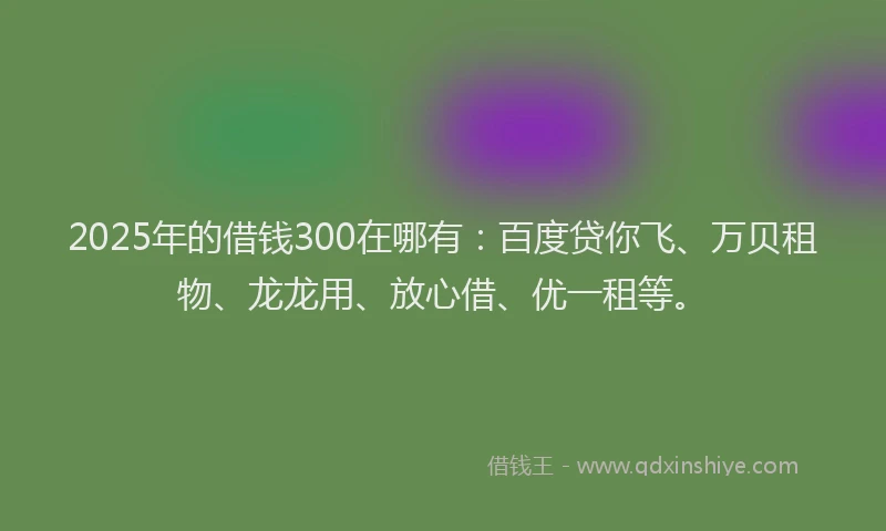 2025年的借钱300在哪有：百度贷你飞、万贝租物、龙龙用、放心借、优一租等。