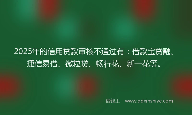 2025年的信用贷款审核不通过有：借款宝贷融、捷信易借、微粒贷、畅行花、新一花等。