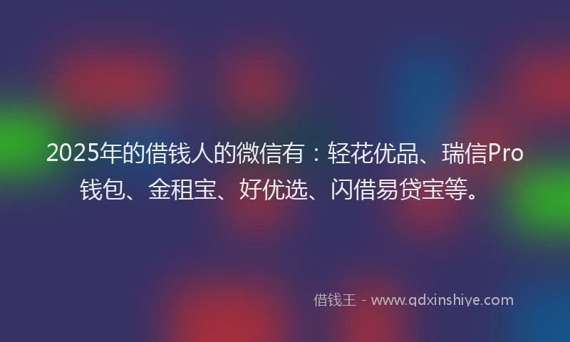 2025年的借钱人的微信有:轻花优品、瑞信Pro钱包、金租宝、好优选、闪借易贷宝等。