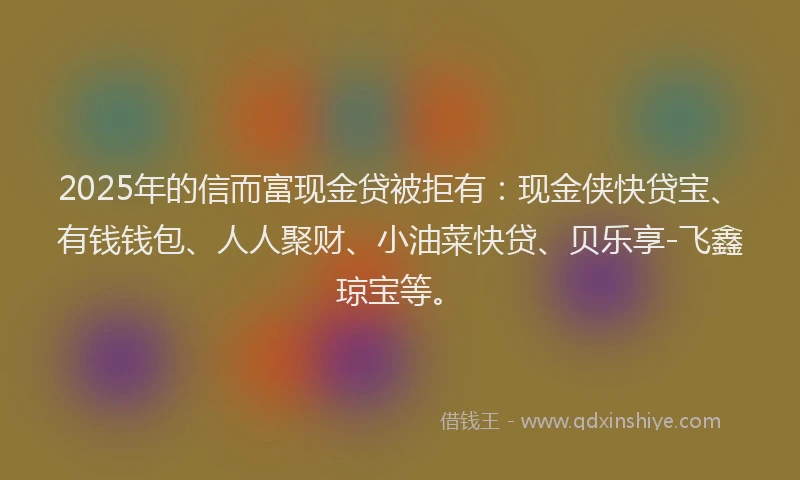 2025年的信而富现金贷被拒有：现金侠快贷宝、有钱钱包、人人聚财、小油菜快贷、贝乐享-飞鑫琼宝等。