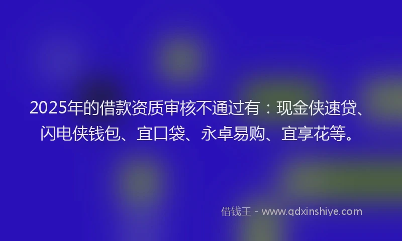 2025年的借款资质审核不通过有：现金侠速贷、闪电侠钱包、宜口袋、永卓易购、宜享花等。