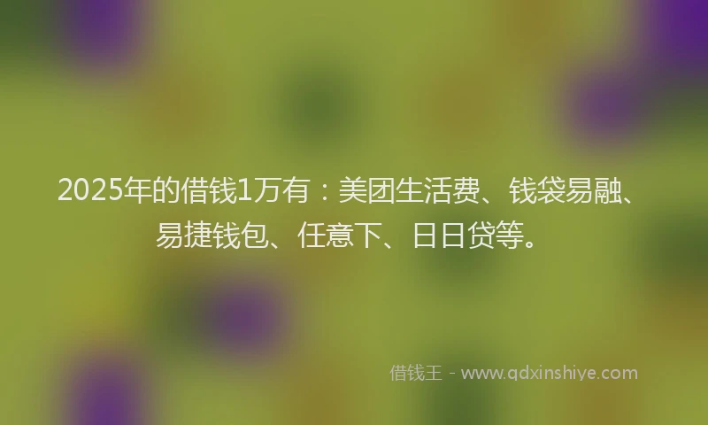 2025年的借钱1万有：美团生活费、钱袋易融、易捷钱包、任意下、日日贷等。