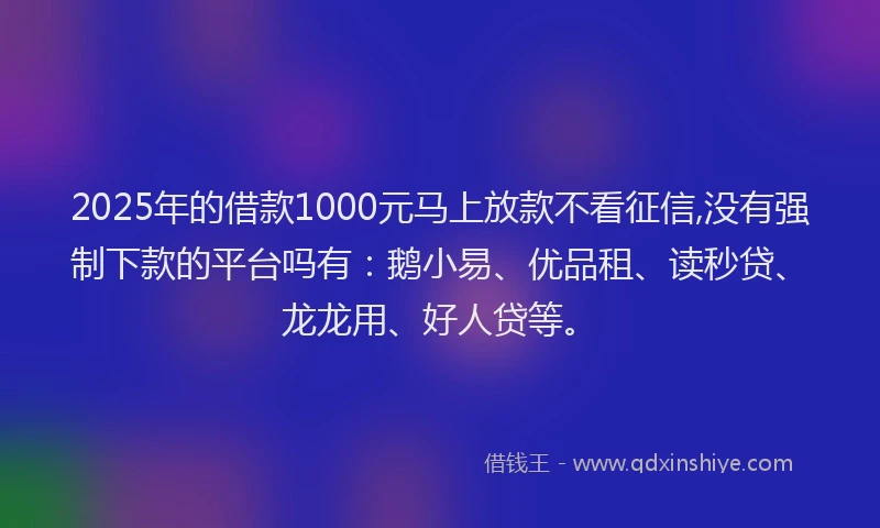 2025年的借款1000元马上放款不看征信,没有强制下款的平台吗有：鹅小易、优品租、读秒贷、龙龙用、好人贷等。
