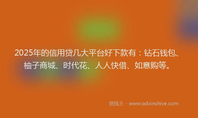 2025年的信用贷几大平台好下款有：钻石钱包、柚子商城、时代花、人人快借、如意购等。