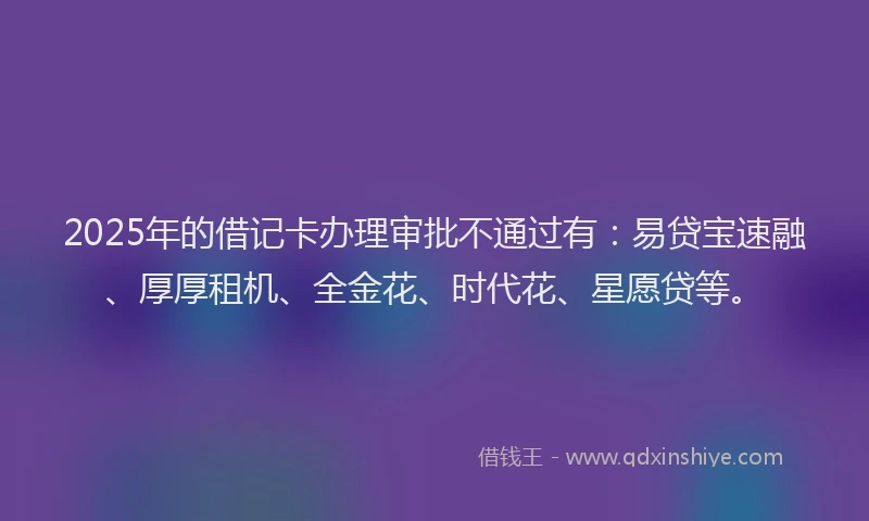 2025年的借记卡办理审批不通过有：易贷宝速融、厚厚租机、全金花、时代花、星愿贷等。