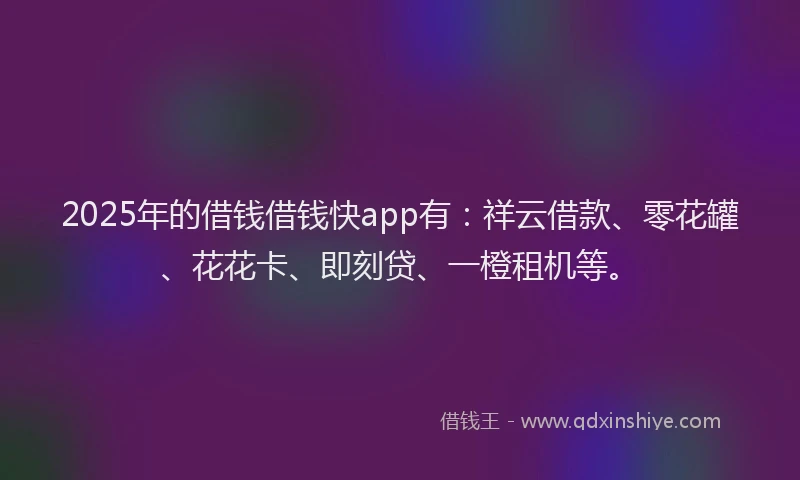 2025年的借钱借钱快app有：祥云借款、零花罐、花花卡、即刻贷、一橙租机等。