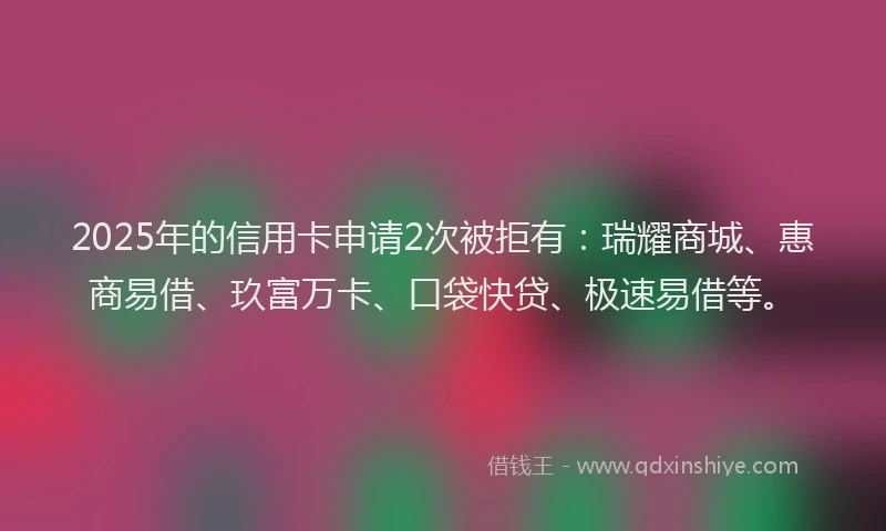2025年的信用卡申请2次被拒有：瑞耀商城、惠商易借、玖富万卡、口袋快贷、极速易借等。