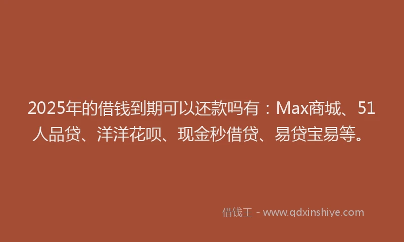 2025年的借钱到期可以还款吗有：Max商城、51人品贷、洋洋花呗、现金秒借贷、易贷宝易等。