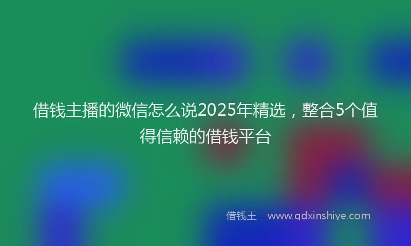 借钱主播的微信怎么说2025年精选，整合5个值得信赖的借钱平台