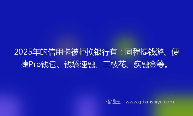 2025年的信用卡被拒换银行有：同程提钱游、便捷Pro钱包、钱袋速融、三枝花、疾融金等。