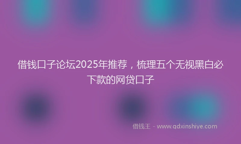 借钱口子论坛2025年推荐，梳理五个无视黑白必下款的网贷口子
