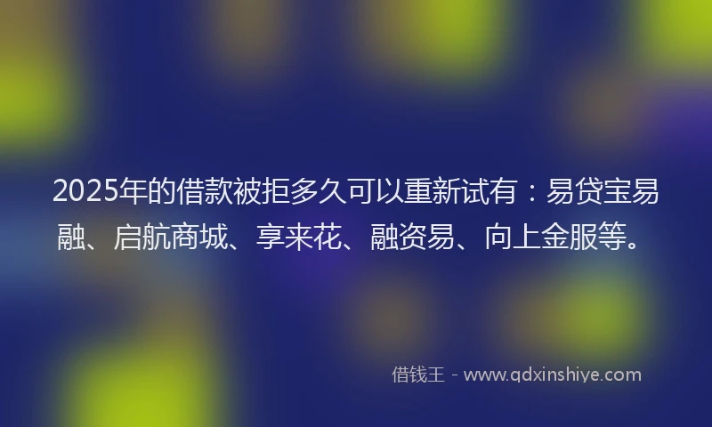 2025年的借款被拒多久可以重新试有：易贷宝易融、启航商城、享来花、融资易、向上金服等。