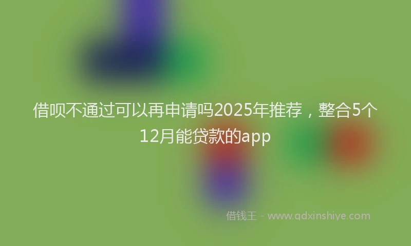 借呗不通过可以再申请吗2025年推荐，整合5个12月能贷款的app