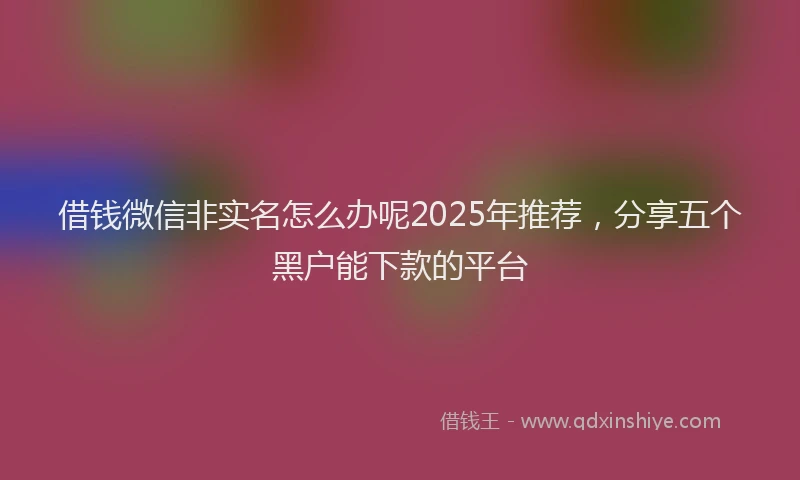 借钱微信非实名怎么办呢2025年推荐，分享五个黑户能下款的平台