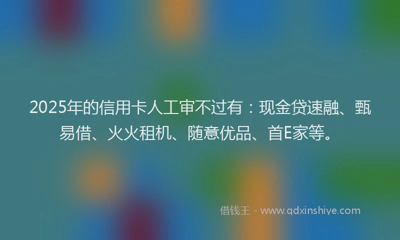 2025年的信用卡人工审不过有：现金贷速融、甄易借、火火租机、随意优品、首E家等。
