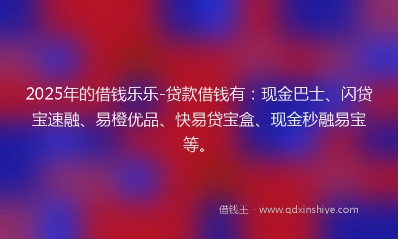2025年的借钱乐乐-贷款借钱有：现金巴士、闪贷宝速融、易橙优品、快易贷宝盒、现金秒融易宝等。