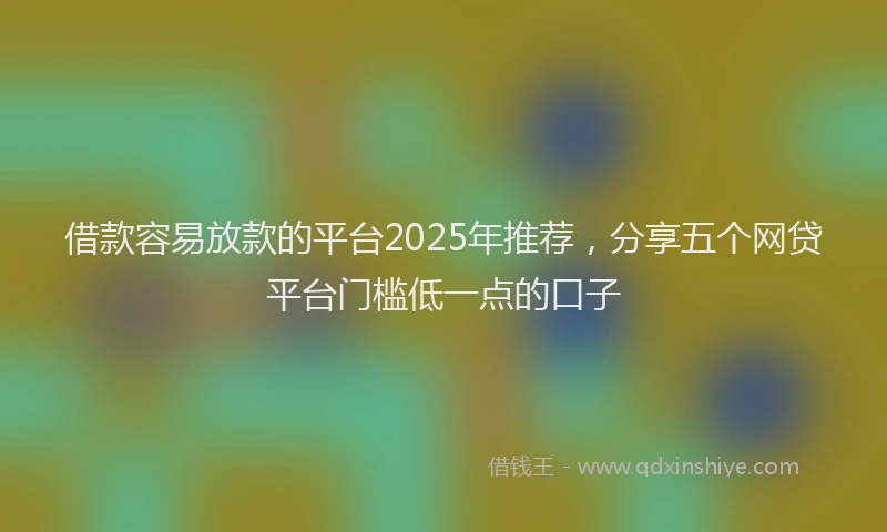 借款容易放款的平台2025年推荐，分享五个网贷平台门槛低一点的口子