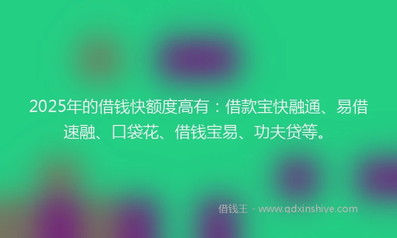 2025年的借钱快额度高有：借款宝快融通、易借速融、口袋花、借钱宝易、功夫贷等。