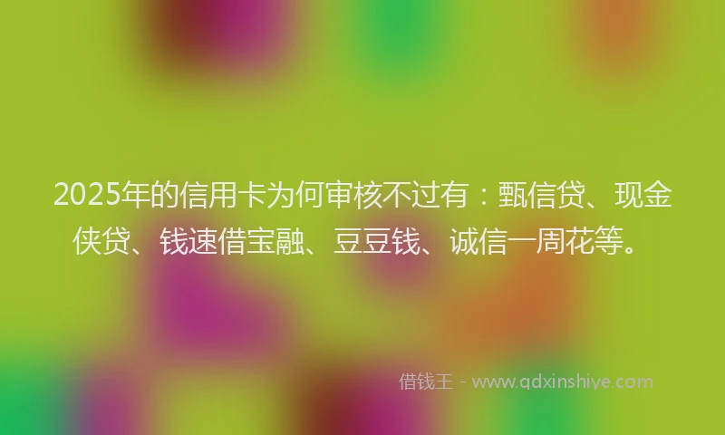 2025年的信用卡为何审核不过有：甄信贷、现金侠贷、钱速借宝融、豆豆钱、诚信一周花等。