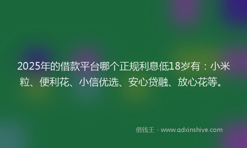 2025年的借款平台哪个正规利息低18岁有：小米粒、便利花、小信优选、安心贷融、放心花等。