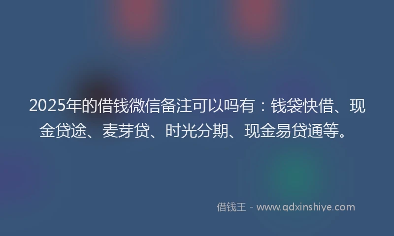 2025年的借钱微信备注可以吗有：钱袋快借、现金贷途、麦芽贷、时光分期、现金易贷通等。