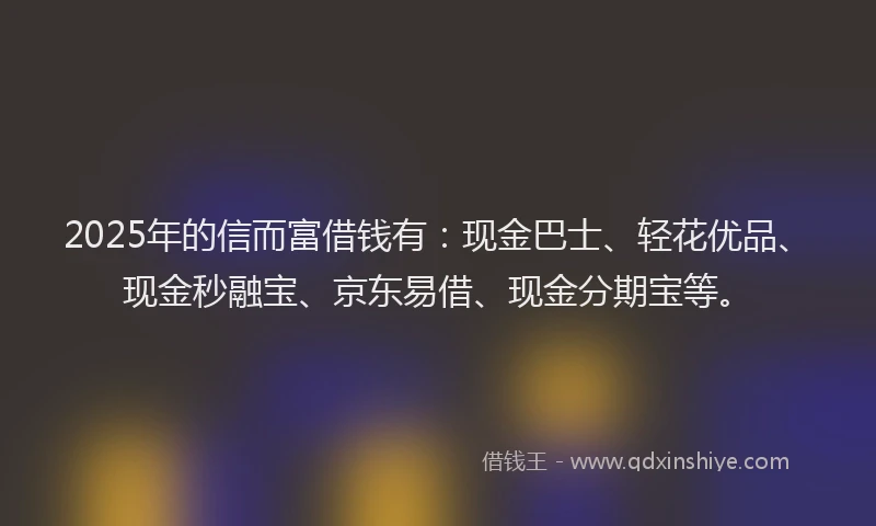 2025年的信而富借钱有：现金巴士、轻花优品、现金秒融宝、京东易借、现金分期宝等。