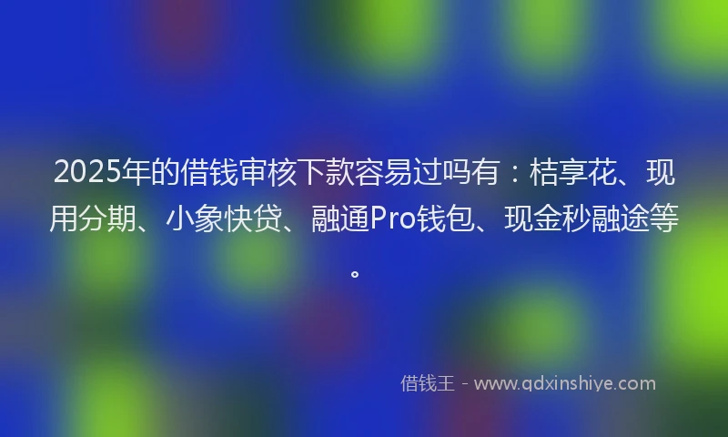 2025年的借钱审核下款容易过吗有：桔享花、现用分期、小象快贷、融通Pro钱包、现金秒融途等。
